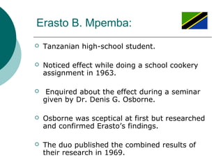 Erasto B. Mpemba:
 Tanzanian high-school student.
 Noticed effect while doing a school cookery
assignment in 1963.
 Enquired about the effect during a seminar
given by Dr. Denis G. Osborne.
 Osborne was sceptical at first but researched
and confirmed Erasto’s findings.
 The duo published the combined results of
their research in 1969.
 