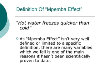 Definition Of “Mpemba Effect”
“Hot water freezes quicker than
cold”
 As “Mpemba Effect” isn't very well
defined or limited to a specific
definition, there are many variables
which we fell is one of the main
reasons it hasn’t been scientifically
proven to date.
 