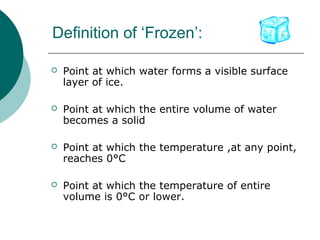Definition of ‘Frozen’:
 Point at which water forms a visible surface
layer of ice.
 Point at which the entire volume of water
becomes a solid
 Point at which the temperature ,at any point,
reaches 0°C
 Point at which the temperature of entire
volume is 0°C or lower.
 
