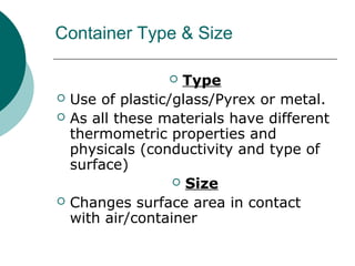 Container Type & Size
 Type
 Use of plastic/glass/Pyrex or metal.
 As all these materials have different
thermometric properties and
physicals (conductivity and type of
surface)
 Size
 Changes surface area in contact
with air/container
 