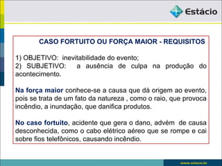 CASO FORTUITO OU FORÇA MAIOR - REQUISITOS
1) OBJETIVO: inevitabilidade do evento;
2) SUBJETIVO: a ausência de culpa na produção do
acontecimento.
Na força maior conhece-se a causa que dá origem ao evento,
pois se trata de um fato da natureza , como o raio, que provoca
incêndio, a inundação, que danifica produtos.
No caso fortuito, acidente que gera o dano, advém de causa
desconhecida, como o cabo elétrico aéreo que se rompe e cai
sobre fios telefônicos, causando incêndio.
 