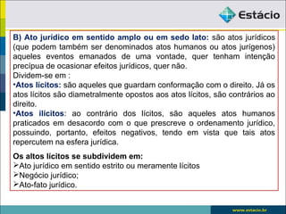 B) Ato jurídico em sentido amplo ou em sedo lato: são atos jurídicos
(que podem também ser denominados atos humanos ou atos jurígenos)
aqueles eventos emanados de uma vontade, quer tenham intenção
precípua de ocasionar efeitos jurídicos, quer não.
Dividem-se em :
•Atos lícitos: são aqueles que guardam conformação com o direito. Já os
atos lícitos são diametralmente opostos aos atos lícitos, são contrários ao
direito.
•Atos ilícitos: ao contrário dos lícitos, são aqueles atos humanos
praticados em desacordo com o que prescreve o ordenamento jurídico,
possuindo, portanto, efeitos negativos, tendo em vista que tais atos
repercutem na esfera jurídica.
Os altos lícitos se subdividem em:
Ato jurídico em sentido estrito ou meramente lícitos
Negócio jurídico;
Ato-fato jurídico.
 