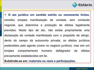  O ato jurídico em sentido estrito ou meramente lícitos,
constitui simples manifestação de vontade, sem conteúdo
negocial, que determina a produção de efeitos legalmente
previstos. Neste tipo de ato, não existe propriamente uma
declaração de vontade manifestada com o propósito de atingir,
dento do campo da autonomia privada, os efeitos jurídicos
pretendidos pelo agente (como no negócio jurídico), mas sim um
simples comportamento humano deflagrador de efeitos
previamente estabelecidos em lei.
Subdivide-se em: materiais ou reais e participações.
 