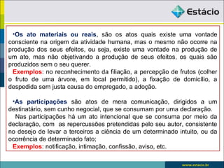 •Os ato materiais ou reais, são os atos quais existe uma vontade
consciente na origem da atividade humana, mas o mesmo não ocorre na
produção dos seus efeitos, ou seja, existe uma vontade na produção de
um ato, mas não objetivando a produção de seus efeitos, os quais são
produzidos sem o seu querer.
Exemplos: no reconhecimento da filiação, a percepção de frutos (colher
o fruto de uma árvore, em local permitido), a fixação de domicílio, a
despedida sem justa causa do empregado, a adoção.
•As participações são atos de mera comunicação, dirigidos a um
destinatário, sem cunho negocial, que se consumam por uma declaração.
Nas participações há um ato intencional que se consuma por meio da
declaração, com as repercussões pretendidas pelo seu autor, consistente
no desejo de levar a terceiros a ciência de um determinado intuito, ou da
ocorrência de determinado fato;
Exemplos: notificação, intimação, confissão, aviso, etc.
 