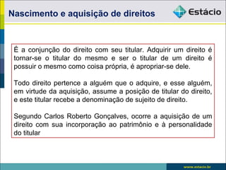 É a conjunção do direito com seu titular. Adquirir um direito é
tornar-se o titular do mesmo e ser o titular de um direito é
possuir o mesmo como coisa própria, é apropriar-se dele.
Todo direito pertence a alguém que o adquire, e esse alguém,
em virtude da aquisição, assume a posição de titular do direito,
e este titular recebe a denominação de sujeito de direito.
Segundo Carlos Roberto Gonçalves, ocorre a aquisição de um
direito com sua incorporação ao patrimônio e à personalidade
do titular
Nascimento e aquisição de direitos
 