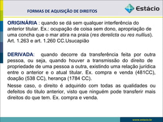 ORIGINÁRIA : quando se dá sem qualquer interferência do
anterior titular. Ex.: ocupação de coisa sem dono, apropriação de
uma concha que o mar atira na praia (res derelicta ou res nullius).
Art. 1.263 e art. 1.260 CC.Usucapião
DERIVADA: quando decorre da transferência feita por outra
pessoa, ou seja, quando houver a transmissão do direito de
propriedade de uma pessoa a outra, existindo uma relação jurídica
entre o anterior e o atual titular. Ex. compra e venda (481CC),
doação (538 CC), herança (1784 CC).
Nesse caso, o direito é adquirido com todas as qualidades ou
defeitos do titulo anterior, visto que ninguém pode transferir mais
direitos do que tem. Ex. compra e venda.
FORMAS DE AQUISIÇÃO DE DIREITOS
 