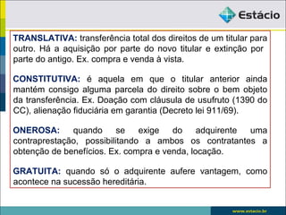 TRANSLATIVA: transferência total dos direitos de um titular para
outro. Há a aquisição por parte do novo titular e extinção por
parte do antigo. Ex. compra e venda à vista.
CONSTITUTIVA: é aquela em que o titular anterior ainda
mantém consigo alguma parcela do direito sobre o bem objeto
da transferência. Ex. Doação com cláusula de usufruto (1390 do
CC), alienação fiduciária em garantia (Decreto lei 911/69).
ONEROSA: quando se exige do adquirente uma
contraprestação, possibilitando a ambos os contratantes a
obtenção de benefícios. Ex. compra e venda, locação.
GRATUITA: quando só o adquirente aufere vantagem, como
acontece na sucessão hereditária.
 