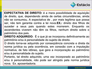 EXPECTATIVA DE DIREITO: é a mera possibilidade de aquisição
de direito, que, dependendo ainda de certas circunstâncias, ainda
não se consumou, A expectativa de , por mais legítima que possa
ser, não tem garantia contra a lei nova.EX.: direito dos filhos de
suceder a seus pais quando estes morrerem. Enquanto os
ascendentes viverem não têm os filhos, nenhum direito sobre o
patrimônio dos pais.
DIREITO ADQUIRIDO: É o que já se incorporou definitivamente ao
patrimônio e/ou à personalidade do sujeito de direito.
O direito torna-se adquirido por conseqüência concreta e direta da
norma jurídica ou pela ocorrência, em conexão com a imputação
normativa, de fato idôneo, que gera a incorporação ao patrimônio
e/ou à personalidade do sujeito.
Portanto, tal direito adquirido, uma vez incorporado ao patrimônio
e/ou à personalidade, não pode ser atingido pela norma jurídica
nova. Ex. aposentadoria.
 