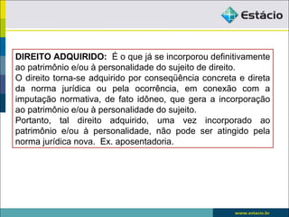 DIREITO ADQUIRIDO: É o que já se incorporou definitivamente
ao patrimônio e/ou à personalidade do sujeito de direito.
O direito torna-se adquirido por conseqüência concreta e direta
da norma jurídica ou pela ocorrência, em conexão com a
imputação normativa, de fato idôneo, que gera a incorporação
ao patrimônio e/ou à personalidade do sujeito.
Portanto, tal direito adquirido, uma vez incorporado ao
patrimônio e/ou à personalidade, não pode ser atingido pela
norma jurídica nova. Ex. aposentadoria.
 