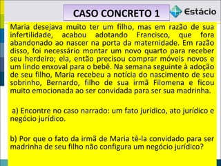 Maria desejava muito ter um filho, mas em razão de sua
infertilidade, acabou adotando Francisco, que fora
abandonado ao nascer na porta da maternidade. Em razão
disso, foi necessário montar um novo quarto para receber
seu herdeiro; ela, então precisou comprar móveis novos e
um lindo enxoval para o bebê. Na semana seguinte à adoção
de seu filho, Maria recebeu a notícia do nascimento de seu
sobrinho, Bernardo, filho de sua irmã Filomena e ficou
muito emocionada ao ser convidada para ser sua madrinha.
a) Encontre no caso narrado: um fato jurídico, ato jurídico e
negócio jurídico.
b) Por que o fato da irmã de Maria tê-la convidado para ser
madrinha de seu filho não configura um negócio jurídico?
CASO CONCRETO 1CASO CONCRETO 1
 