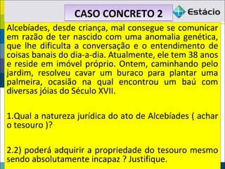 CASO CONCRETO 2CASO CONCRETO 2
Alcebíades, desde criança, mal consegue se comunicar
em razão de ter nascido com uma anomalia genética,
que lhe dificulta a conversação e o entendimento de
coisas banais do dia-a-dia. Atualmente, ele tem 38 anos
e reside em imóvel próprio. Ontem, caminhando pelo
jardim, resolveu cavar um buraco para plantar uma
palmeira, ocasião na qual encontrou um baú com
diversas jóias do Século XVII.
1.Qual a natureza jurídica do ato de Alcebíades ( achar
o tesouro )?
2.2) poderá adquirir a propriedade do tesouro mesmo
sendo absolutamente incapaz ? Justifique.
Alcebíades, desde criança, mal consegue se comunicar
em razão de ter nascido com uma anomalia genética,
que lhe dificulta a conversação e o entendimento de
coisas banais do dia-a-dia. Atualmente, ele tem 38 anos
e reside em imóvel próprio. Ontem, caminhando pelo
jardim, resolveu cavar um buraco para plantar uma
palmeira, ocasião na qual encontrou um baú com
diversas jóias do Século XVII.
1.Qual a natureza jurídica do ato de Alcebíades ( achar
o tesouro )?
2.2) poderá adquirir a propriedade do tesouro mesmo
sendo absolutamente incapaz ? Justifique.
 