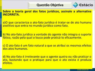 Questão Objetiva
Sobre a teoria geral dos fatos jurídicos, assinale a alternativa
INCORRETA.
a)O que caracteriza o ato-fato jurídico é tratar-se de ato humano
avolitivo que entra no mundo jurídico como fato.
b) No ato-fato jurídico a vontade do agente não integra o suporte
fático, razão pela qual o louco pode praticá-lo eficazmente.
c) O ato-fato é um fato natural a que se atribui os mesmos efeitos
dos atos humanos.
d) No ato-fato é irrelevante que o agente queira ou não praticar o
ato, bastando que o pratique para que o ato exista e produza
efeitos.
 