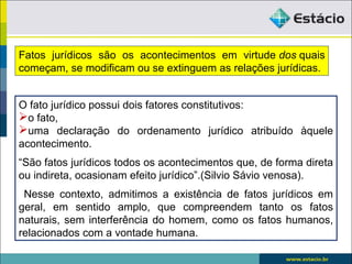 O fato jurídico possui dois fatores constitutivos:
o fato,
uma declaração do ordenamento jurídico atribuído àquele
acontecimento.
“São fatos jurídicos todos os acontecimentos que, de forma direta
ou indireta, ocasionam efeito jurídico”.(Silvio Sávio venosa).
Nesse contexto, admitimos a existência de fatos jurídicos em
geral, em sentido amplo, que compreendem tanto os fatos
naturais, sem interferência do homem, como os fatos humanos,
relacionados com a vontade humana.
Fatos jurídicos são os acontecimentos em virtude dos quais
começam, se modificam ou se extinguem as relações jurídicas.
 