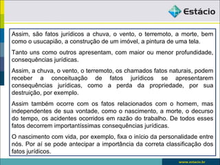 Assim, são fatos jurídicos a chuva, o vento, o terremoto, a morte, bem
como o usucapião, a construção de um imóvel, a pintura de uma tela.
Tanto uns como outros apresentam, com maior ou menor profundidade,
consequências jurídicas.
Assim, a chuva, o vento, o terremoto, os chamados fatos naturais, podem
receber a conceituação de fatos jurídicos se apresentarem
consequências jurídicas, como a perda da propriedade, por sua
destruição, por exemplo.
Assim também ocorre com os fatos relacionados com o homem, mas
independentes de sua vontade, como o nascimento, a morte, o decurso
do tempo, os acidentes ocorridos em razão do trabalho. De todos esses
fatos decorrem importantíssimas consequências jurídicas.
O nascimento com vida, por exemplo, fixa o início da personalidade entre
nós. Por aí se pode antecipar a importância da correta classificação dos
fatos jurídicos.
 