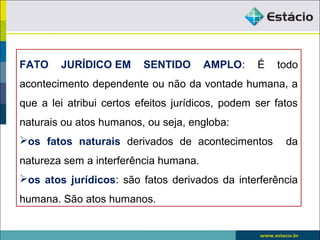 FATO JURÍDICO EM SENTIDO AMPLO: É todo
acontecimento dependente ou não da vontade humana, a
que a lei atribui certos efeitos jurídicos, podem ser fatos
naturais ou atos humanos, ou seja, engloba:
os fatos naturais derivados de acontecimentos da
natureza sem a interferência humana.
os atos jurídicos: são fatos derivados da interferência
humana. São atos humanos.
 