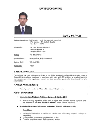 CURRICULUM VITAE
AMAN MATHUR
Residential Address: Flat Number: - 309C Management Apartment
Plot Number: - 17, Sector 5 Dwarka,
New Delhi - 110075
Co-Address: The Leela Ambience Gurgaon,
National Highway 8,
Gurgaon, Delhi - NCR
Mobile: +91-8373912482
Email Address: aman_mathur_91@hotmail.com
Date of Birth: 25th April 1991
Nationality: Indian
CAREER OBJECTIVE
To maximize my inner potential and convert it into growth and see myself as one of the best in field of
Hospitality and achieve excellence in near future with team work. My ambition is to gain challenging
work experience in the organization where I can be a part of the growth of a dynamic and innovative
organisation.
CAREER ACHIEVEMENTS
 Recently been awarded as “Face of the house” (September).
WORK EXPERIENCE
 Internship from The Leela Ambience Gurgaon (6 Months, 2010)
 Worked in every department of the hotel, as a part of my 6 months industry exposure, and
was awarded as the “Best Industrial Trainee”, for the summer batch 2010.
 Management Trainee – Operations, Hotel Leela Venture Limited (2012-2014)
Front Office:-
 Handling Guest Services for internal and external Calls, also setting telephone verbiage for
the property.
 Ensuring guest requests are met for arrivals of day.
 Preparing concierge reports (Daily movement sheet).
 