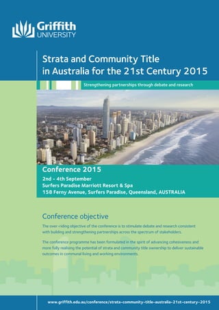 WelcomeStrata and Community Title in Australia for the 21st Century III
Conference 2015
2nd - 4th September
Surfers Paradise Marriott Resort & Spa
158 Ferny Avenue, Surfers Paradise, Queensland, AUSTRALIA
The over-riding objective of the conference is to stimulate debate and research consistent
with building and strengthening partnerships across the spectrum of stakeholders.
The conference programme has been formulated in the spirit of advancing cohesiveness and
more fully realising the potential of strata and community title ownership to deliver sustainable
outcomes in communal living and working environments.
Conference objective
Strata and Community Title
in Australia for the 21st Century 2015
Strengthening partnerships through debate and research
www.griffith.edu.au/conference/strata-community-title-australia-21st-century-2015
 