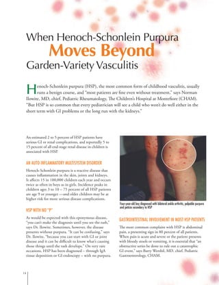 When Henoch-Schonlein Purpura
Moves Beyond
Garden-VarietyVasculitis
Henoch-Schonlein purpura (HSP), the most common form of childhood vasculitis, usually
runs a benign course, and “most patients are fine even without treatment,” says Norman
Ilowite, MD, chief, Pediatric Rheumatology, The Children’s Hospital at Montefiore (CHAM).
“But HSP is so common that every pediatrician will see a child who won’t do well either in the
short term with GI problems or the long run with the kidneys.”
An estimated 2 to 5 percent of HSP patients have
serious GI or renal complications, and reportedly 5 to
15 percent of all end-stage renal disease in children is
associated with HSP.
An Auto-inflammatory Multisystem Disorder
Henoch-Schonlein purpura is a reactive disease that
causes inflammation in the skin, joints and kidneys.
It affects 15 in 100,000 children each year and occurs
twice as often in boys as in girls. Incidence peaks in
children ages 3 to 10 – 75 percent of all HSP patients
are age 9 or younger —and older children may be at
higher risk for more serious disease complications.
HSP with no “P”
As would be expected with this eponymous disease,
“you can’t make the diagnosis until you see the rash,”
says Dr. Ilowite. Sometimes, however, the disease
presents without purpura. “It can be confusing,” says
Dr. Ilowite, “because you can start with GI or joint
disease and it can be difficult to know what’s causing
those things until the rash develops.” On very rare
occasions, HSP has been diagnosed – through IgA
tissue deposition or GI endoscopy – with no purpura.
Gastrointestinal Involvement in Most HSP Patients
The most common complaint with HSP is abdominal
pain, a presenting sign in 80 percent of all patients.
When pain is acute and severe or the patient presents
with bloody stools or vomiting, it is essential that “an
obstructive series be done to rule out a catastrophic
GI event,” says Barry Wershil, MD, chief, Pediatric
Gastroenterology, CHAM.
14
Four-year-old boy diagnosed with bilateral ankle arthritis, palpable purpura
and peticia secondary to HSP
 