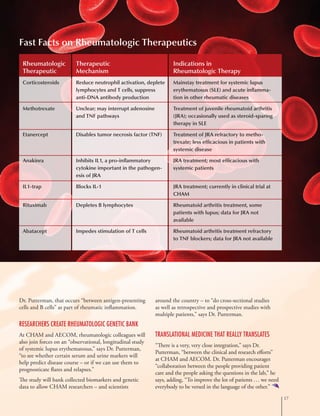 17
Dr. Putterman, that occurs “between antigen-presenting
cells and B cells” as part of rheumatic inflammation.
Researchers Create Rheumatologic Genetic Bank
At CHAM and AECOM, rheumatologic colleagues will
also join forces on an “observational, longitudinal study
of systemic lupus erythematosus,” says Dr. Putterman,
“to see whether certain serum and urine markers will
help predict disease course – or if we can use them to
prognosticate flares and relapses.”
The study will bank collected biomarkers and genetic
data to allow CHAM researchers – and scientists
around the country – to “do cross-sectional studies
as well as retrospective and prospective studies with
multiple patients,” says Dr. Putterman.
Translational Medicine That Really Translates
“There is a very, very close integration,” says Dr.
Putterman, “between the clinical and research efforts”
at CHAM and AECOM. Dr. Putterman encourages
“collaboration between the people providing patient
care and the people asking the questions in the lab,” he
says, adding, “To improve the lot of patients … we need
everybody to be versed in the language of the other.”
Fast Facts on Rheumatologic Therapeutics
Rheumatologic
Therapeutic
Corticosteroids 	
Methotrexate	
Etanercept
Anakinra
IL1-trap
Rituximab
Abatacept
Therapeutic
Mechanism
Reduce neutrophil activation, deplete
lymphocytes and T cells, suppress
anti-DNA antibody production
Unclear; may interrupt adenosine
and TNF pathways
Disables tumor necrosis factor (TNF)
Inhibits IL1, a pro-inflammatory
cytokine important in the pathogen-
esis of JRA
Blocks IL-1
Depletes B lymphocytes
Impedes stimulation of T cells
Indications in
Rheumatologic Therapy
Mainstay treatment for systemic lupus
erythematosus (SLE) and acute inflamma-
tion in other rheumatic diseases
Treatment of juvenile rheumatoid arthritis
(JRA); occasionally used as steroid-sparing
therapy in SLE
Treatment of JRA refractory to metho-
trexate; less efficacious in patients with
systemic disease
JRA treatment; most efficacious with
systemic patients
JRA treatment; currently in clinical trial at
CHAM
Rheumatoid arthritis treatment, some
patients with lupus; data for JRA not
available
Rheumatoid arthritis treatment refractory
to TNF blockers; data for JRA not available
 