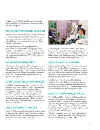 episode,” says Dr. Kaskel, “or be left with diminished
function and high blood pressure” that require dialysis
and renal transplant.
New York’s Only Certified Pediatric Dialysis Center
The Children’s Kidney Center takes a unique approach
to pediatric rheumatologic and renal care that provides
superb nephrologic specialty treatment and an array of
related adjuvant and psychosocial services in a child-
friendly environment.
The only certified pediatric dialysis program in
New York State, the Center has cutting-edge facilities
that offer every available form of at-home and in-patient
peritoneal dialysis and hemodialysis – including continu-
ous venovenous hemofiltration (CVVH) for improved
solute clearance.
Outstanding Transplant Track Record
The Center’s sub-specialized nephrologic surgeons are
nationally recognized for their expertise: 98 percent of
all transplants survive for 10 years or more – the national
average is 88 percent. CHAM surgeons have performed
more than 1,000 grafts and transplanted kidneys in
patients as young as age 2.
Center’s Founders Pioneered Pediatric Nephrology
At CHAM, nephrologic excellence is a four-decade
tradition. Drs. Henry Barnett, Chester Edelmann and
Ira Greifer of Albert Einstein College of Medicine
helped “define the field of pediatric nephrology” in
the 1960s, notes Dr. Kaskel. The three physicians
were among the primary framers of the International
Pediatric Nephrology Association (IPNA) and soon
after founded the Children’s Kidney Center, named in
honor of Dr. Greifer.
CHAM’s Children’s Kidney Center is First
As one of the first comprehensive pediatric renal programs
in the world, the Children’s Kidney Center is responsible
for a long line of firsts. The Center’s surgeons performed
New York’s first pediatric renal transplant in 1972,
Montefiore physician-scientists led the United States’
first multicenter research studies on pediatric nephrotic
syndrome – the most common form of chronic childhood
kidney disease – and the Center opened the country’s first
summer camp for pediatric dialysis patients in 1974.
Research That Moves the Field Forward
Clinical expertise and scientific innovation continues
today at CHAM. In addition to directing the Center’s
clinical program, Dr. Kaskel leads nephrologic research
and is the principal investigator of a National Institutes
of Health (NIH)-sponsored multicenter clinical study
of focal segmental glomerularsclerosis.
In collaboration with scientists at Johns Hopkins
Children’s Center, Dr. Kaskel serves as co-investigator on
the largest investigation of pediatric nephrologic disease
ever conducted in the U.S., a 55-center study that assesses
patients’ kidney dysfunction over a period of years.
Metro Area’s Foremost Nephrologic Program
The Children’s Kidney Center is the largest and most
comprehensive pediatric nephrologic program in the
metro area, with six sub-specialists in pediatric nephrol-
ogy, three transplant surgeons, two pediatric urologists,
two dedicated renal pathologists, and experts in child
psychiatry, pediatric transplant nursing, nutrition, renal
social work and child life issues.
“We have a very large interactive team,” acknowledges
Dr. Kaskel. “For family-centered care, the importance
of a team can’t be stressed enough.”
19
 