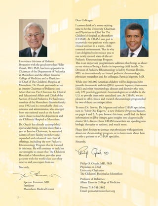 Dear Colleague:
I cannot think of a more exciting
time to be the University Chairman
and Physician-in-Chief for The
Children’s Hospital at Montefiore
(CHAM). At CHAM, our goal is
to provide your patients with expert
clinical services in a warm, child-
centered environment. That is why
I am delighted to introduce you to
our newly created state-of-the-art
Pediatric Rheumatology Program.
This is an important programmatic addition that brings us closer
to our vision of being a leader in improving child health. The
Division of Pediatric Rheumatology is led by Norman Ilowite,
MD, an internationally acclaimed pediatric rheumatologic
physician-researcher, and his colleague, Patricia Irigoyen, MD.
While over 300,000 American children will be diagnosed with
juvenile rheumatoid arthritis (JRA), systemic lupus erythematosus
(SLE) and other rheumatologic diseases and disorders this year,
only 229 practicing pediatric rheumatologists are available in the
U.S. to provide them with specialized care. At CHAM, we are
pleased to offer clinical and research rheumatologic programs led
by two of these rare subspecialists.
To meet Dr. Ilowite, Dr. Irigoyen and other CHAM specialists,
turn to “Meet Our Experts,” a new Pediatric Perspective feature,
on pages 4 and 5. As you browse this issue, you’ll find the latest
information on JRA therapy, gain insights into diagnostically
elusive SLE, discover how CHAM researchers are speeding new
biologic therapies to patients, and much more.
Please don’t hesitate to contact our physicians with questions
about our rheumatology program, or to learn more about how
to refer a patient to a CHAM specialist.
Sincerely,

I introduce this issue of Pediatric
Perspective with the good news that Philip
Ozuah, MD, PhD, has been appointed as
Chairman of the Department of Pediatrics
at Montefiore and the Albert Einstein
College of Medicine and as Physician-
in-Chief of The Children’s Hospital at
Montefiore. Dr. Ozuah previously served
as Interim Chairman of Pediatrics and
before that was Vice Chairman for Clinical
and Educational Affairs and Chief of the
Section of Social Pediatrics. He has been a
member of the Montefiore-Einstein faculty
since 1992 and is a remarkable clinician,
educator and administrator, who emerged
from our national search as the hands-
down choice to lead the department and
the Children’s Hospital at Montefiore.
Dr. Ozuah has already accomplished
spectacular things. In little more than a
year as Interim Chairman, he recruited
dozens of new faculty members and
expanded and enhanced our clinical
offerings, including the new Pediatric
Rheumatology Program that is featured
in this issue. He will continue to build on
our strengths to ensure that The Children’s
Hospital at Montefiore provides your
patients with the world-class care they
deserve and you expect from us.
Sincerely,
Spencer Foreman, MD
President
Montefiore Medical Center
Philip O. Ozuah, MD, PhD
Physician-in-Chief
University Chairman
The Children’s Hospital at Montefiore
Professor of Pediatrics
Albert Einstein College of Medicine
Phone: 718-741-2462
Email: pozuah@montefiore.org
 