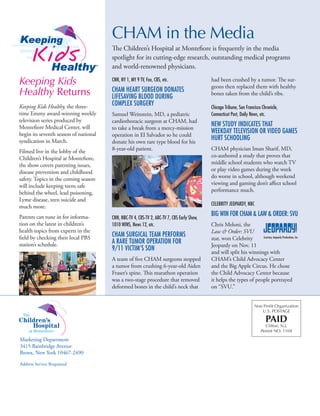 Non Profit Organization
U.S. POSTAGE
PAID
Clifton, N.J.
Permit NO. 1104
CNN, NY 1, MY 9 TV, Fox, CBS, etc.
CHAM Heart Surgeon Donates
LifeSaving Blood During
Complex Surgery
Samuel Weinstein, MD, a pediatric
cardiothoracic surgeon at CHAM, had
to take a break from a mercy-mission
operation in El Salvador so he could
donate his own rare type blood for his
8-year-old patient.
CNN, NBC-TV 4, CBS-TV 2, ABC-TV 7, CBS Early Show,
1010 WINS, News 12, etc.
CHAM Surgical Team Performs
a Rare Tumor Operation for
9/11 Victim’s Son
A team of five CHAM surgeons stopped
a tumor from crushing 6-year-old Aiden
Fraser’s spine. This marathon operation
was a two-stage procedure that removed
deformed bones in the child’s neck that
had been crushed by a tumor. The sur-
geons then replaced them with healthy
bones taken from the child’s ribs.
Chicago Tribune, San Francisco Chronicle,
Connecticut Post, Daily News, etc.
New Study Indicates that
Weekday Television or Video Games
Hurt Schooling
CHAM physician Iman Sharif, MD,
co-authored a study that proves that
middle school students who watch TV
or play video games during the week
do worse in school, although weekend
viewing and gaming don’t affect school
performance much.
Celebrity JEOPARDY, NBC
Big Win for CHAM  Law  Order: SVU
Chris Meloni, the
Law  Order: SVU
star, won Celebrity
Jeopardy on Nov. 11
and will split his winnings with
CHAM’s Child Advocacy Center
and the Big Apple Circus. He chose
the Child Advocacy Center because
it helps the types of people portrayed
on “SVU.”
CHAM in the Media
The Children’s Hospital at Montefiore is frequently in the media
spotlight for its cutting-edge research, outstanding medical programs
and world-renowned physicians.
Keeping Kids
Healthy Returns
Keeping Kids Healthy, the three-
time Emmy award-winning weekly
television series produced by
Montefiore Medical Center, will
begin its seventh season of national
syndication in March.
Filmed live in the lobby of the
Children’s Hospital at Montefiore,
the show covers parenting issues,
disease prevention and childhood
safety. Topics in the coming season
will include keeping teens safe
behind the wheel, lead poisoning,
Lyme disease, teen suicide and
much more.
Parents can tune in for informa-
tion on the latest in children’s
health topics from experts in the
field by checking their local PBS
station’s schedule.
Courtesy Jeopardy Productions, Inc.
 