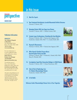 PEDIATRIC
winter 2007
	 4	 Meet Our Experts
	 6	New Treatments Revolutionize Juvenile Rheumatoid Arthritis Outcomes
Norman T. Ilowite, MD
	 9	 Managing Patients With Late-Stage Lyme Disease
Norman T. Ilowite, MD • Nathan Litman, MD
	10	 Systemic Lupus Erythematosus: Outwitting the Great Mimicker
Norman T. Ilowite, MD • Patricia Ines Irigoyen, MD
Frederick J. Kaskel, MD, PhD • E. Anders Kolb, MD
	13	Raynaud’s Phenomemon
Norman T. Ilowite, MD • Patricia Ines Irigoyen, MD
	14	When Henoch-Schonlein Purpura Moves
Beyond Garden-Variety Vasculitis
Norman T. Ilowite, MD • Frederick J. Kaskel, MD, PhD
Barry R. Wershil, MD
	16	Investigations Speed Next-Generation Biologics to CHAM Patients
Norman T. Ilowite, MD • Chaim Putterman, MD
	18	 State-of-the-Art Nephrology Care
for Pediatric Rheumatologic Patients
Frederick J. Kaskel, MD, PhD
	20	In the Media
Reference Guide: Rheumatologic Disease Facts at Your Fingertips
Publication Information
Produced by
The Children’s Hospital
at Montefiore
3415 Bainbridge Avenue
Bronx, New York 10467-2490
718-741-2426
www.montekids.org
For more information or
to receive additional copies
of this publication, contact:
Debra Petracca
Product Line Manager
718-920-6690
dpetracc@montefiore.org
To read back issues of
this or other Montefiore
publications online, please visit
newsletters.montefiore.org.
You can also sign up to receive
our publications via e-mail.
The articles in this publication are not
intended to provide specific advice or
recommendations to any individual
or group.The publication is for
information purposes only. Entire
publication © Montefiore Medical
Center 2007. All rights reserved.
in this issue

 