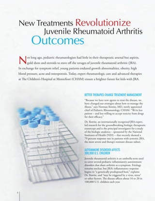 Better Therapies Change Treatment Management
“Because we have new agents to treat the disease, we
have changed our strategies about how to manage the
illness,” says Norman Ilowite, MD, newly appointed
chief of Pediatric Rheumatology, CHAM. “We’re less
patient – and less willing to accept toxicity from drugs
for their efficacy.”
Dr. Ilowite, an internationally recognized JRA expert,
led research for the groundbreaking biologic therapeutic
etanercept and is the principal investigator for a study
of the biologic anakinra – sponsored by the National
Institutes of Health (NIH) – that recently showed a
79 percent response rate in patients with systemic JRA,
the most severe and therapy-resistant disease subset.
Autoimmune Disorder Affects
300,000 U.S. Children
Juvenile rheumatoid arthritis is an umbrella term used
to cover several pediatric inflammatory autoimmune
disorders that share arthritis as a symptom. Etiology
remains unclear, but JRA’s inflammatory response
begins in “a genetically predisposed host,” explains
Dr. Ilowite, and “may be triggered by a virus, stress”
or other factors. The disease affects about 10 to 20 in
100,000 U.S. children each year.
Not long ago, pediatric rheumatologists had little in their therapeutic arsenal but aspirin,
gold shots and steroids to stave off the ravages of juvenile rheumatoid arthritis (JRA).
In exchange for symptom relief, young patients endured growth abnormalities, obesity, high
blood pressure, acne and osteoporosis. Today, expert rheumatologic care and advanced therapies
at The Children’s Hospital at Montefiore (CHAM) ensure a brighter future for kids with JRA.
New Treatments Revolutionize
Juvenile Rheumatoid Arthritis
Outcomes

 