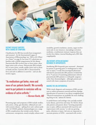 Distinct Disease Subtypes
with A Range of Symptoms
Classification for JRA has recently been reorganized –
and renamed – by the International League of
Associations of Rheumatology (see “JRA or JIA: What’s
in a Name?” on page 8), but most U.S. physicians are
familiar with a trifold categorization for the disease.
Pauciarticular JRA involves four or fewer joints, often
larger joints such as knees. Polyarticular JRA includes
five or more joints, usually smaller joints such as those
in hands and feet. Systemic JRA is characterized by
fever and rash in addition to synovitis – and can also
involve organs.
Presenting signs and symptoms of JRA include swollen,
achy joints, a limp, gait disorders, inflamed eyes and –
with systemic disease – spiking fever and a salmon-pink
rash. At CHAM, pediatric rheumatologists see a range
of JRA complications that include uveitis, flexion
contractures, osteoporosis, muscle atrophy, atlanto-axial
instability, growth retardation, anemia, organ involve-
ment and, in rare instances, macrophage activation
syndrome, a multisystem immune response that can
involve liver failure, internal bleeding and a DIC-like
coagulopathy.
JRA Patients Often Mistakenly
Referred to Orthopedists
Smoldering JRA frequently goes untreated – dismissed
by parents as growing pains or misdiagnosed as infec-
tion or injury. A study that investigated physicians’
referrals for pauciarticular JRA patients revealed that
63 to 75 percent of examining pediatricians referred
pauciarticular JRA patients to orthopedic surgeons –
rather than rheumatologists – although patients pre-
sented with classic symptoms of synovitis.
Making the JRA Differential
While timely diagnosis and treatment of JRA can pre-
vent or reduce permanent synovial and bone damage,
identification of synovitis is not always straightforward.
“Physical examinations are probably the most challeng-
ing thing we do,” admits Dr. Ilowite.
A careful history and serologic tests can help exclude
Lyme disease, parvovirus and strep. Dr. Ilowite always
asks patients and parents about “morning preponder-
ance to pain, stiffness associated with inactivity and
improvement with exercise,” to rule out growing
pains, infection or injury. Lab tests are important to
ascertain presence of ANA – associated with uveitis –
“As medications get better, more and
more of our patients benefit. We currently
want to put patients in remission with no
evidence of active arthritis.”
– Norman Ilowite, MD

 
