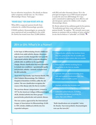 but are otherwise inconclusive. (For details on disease
subset symptoms and lab tests, see “At-a-Glance
Rheumatologic Disease,” back page.)
“Higher Goals” for CHAM Patients With JRA
When JRA is suspected, patients benefit from
evaluation by a skilled rheumatologic specialist.
CHAM’s pediatric rheumatologists are among the
most experienced and accomplished in the world:
Dr. Ilowite has treated more than 32,000 children
with JRA and other rheumatic disease. He is the
principal investigator on an NIH research proposal
to study the next-wave JRA biologic IL1-trap –
and is committed to exploring the most effective and
safe therapeutic options for children with complex
rheumatologic disease.
Dr. Ilowite admits he has ambitious goals for his patients.
“As medications get better, more and more of our
patients benefit,” he explains. “We currently want to put
patients in remission with no evidence of active arthritis,”
an aim that he believes is “achievable” at CHAM.
JRA or JIA: What’s in a Name?
In the hope of differentiating chronic childhood
arthritis from adult arthritic disease, rheumato-
logic experts recently changed the term juvenile
rheumatoid arthritis (JRA) to juvenile idiopathic
arthritis (JIA). In addition to the appellative
change, disease classification has been expanded
to include two conditions – spondyloarthropathy
and psoriatic arthritis – formerly excluded from
the JRA umbrella.
“Even more importantly,” says Norman Ilowite, MD,
chief, Pediatric Rheumatology, The Children’s
Hospital at Montefiore (CHAM), unlike the old
system, “the new classification recognizes the
course of the disease after the first six months.”
The previous disease categorization, created in
1977 by the American College of Rheumatologists
(ACR), divided arthritis into three groups:
pauciarticular, polyarticular and systemic disease.
The new system, approved by the International
League of Associations for Rheumatology (ILAR)
in 1997, divides childhood arthritis into five
expanded subtypes:

•	 Oligoarticular arthritis that involves fewer
than five joints in the first six months and
may extend to more joints after six months
•	 Polyarticular arthritis involving five or
more joints in the first six months
•	 Systemic disease characterized by fever,
rash and systemic involvement that may
include organs as well as joints
•	 Psoriatic arthritis that includes rash
•	 Enthesitis-related disease, including
spondylitis and disease involving the
spine, hips and enthesis
“Both classifications are acceptable,” notes
Dr. Ilowite, “but most pediatric rheumatologists
now use the term JIA.”
 