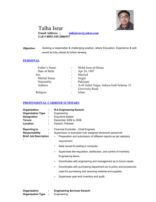 Talha Israr
Email Address : talhaisrar@yahoo.com
Cell # 0092-345-2086937
Objective: Seeking a responsible & challenging position, where Education, Experience & skill
would be fully utilized & further develop.
PERSONAL
Father’s Name : Mohd Israr-ul-Hasan
Date of Birth : Apr 24, 1987
Sex : Married
Marital Status : Single
Nationality : Pakistani
Address : A-45 Zehra Nagar, Safora Goth Scheme 33
University Road
Religion : Islam
PROFESSIONAL CARREER SUMMARY
Organization : R.A Engineering Karachi
Organization Type : Engineering
Designation : Eng-store keeper
Tenure : December 2006 to 2008
Location : Karachi, Pakistan
Reporting to : Financial Controller , Chief Engineer
Responsibility : Supervision is exercised over assigned storeroom personnel
Brief Job Description
:
• Preparation and submission of different reports as per statutory
requirement.
• Daily issued & posting in computer.
• Supervises the requisition, distribution, and control of inventory
Engineering Items.
• Coordinates with engineering and management as to future needs.
• Coordinates with purchasing department as to policy and procedures
used for purchasing and receiving material and supplies.
• Supervises year-end inventory and audit.
Organization : Engineering Services Karachi
Organization Type : Engineering
 