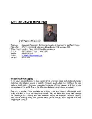 ARSHAD JAVED RIZVI. PhD
(HEC Approved Supervisor)
Address: Associate Professor, Sir Syed University of Engineering and Technology.
Room No: AF 07, 3498800-2 extension: Dean Basic: 220- seminar: 798
Office hours: Monday- Friday 9.00-4.00 and by appointment
Phone: (021) 36948279 (021) 36971681
Mobile: 0300-2902099
Email: dr_javed_ar@hotmail.com
SKYPE: ishrat rizvi
Teaching Philosophy
In my view, a great teacher is like a great artist who uses basic tools to transform raw
materials into valuable assets of society. However, great artists may not have the best
tools or best skills – they are recognized because of their passion and their unique
perspective of the world. That is the difference between an artist and an artisan.
Teaching is similar. Great teachers are not just ones who transmit information, teach
skills, and help students earn the best grades. They are those who share their passion
for knowledge and curiosity with their students, inspire the students’ creativity, develop
their critical thinking ability, and prepare them for the complex world they will face after
stepping off campus
 