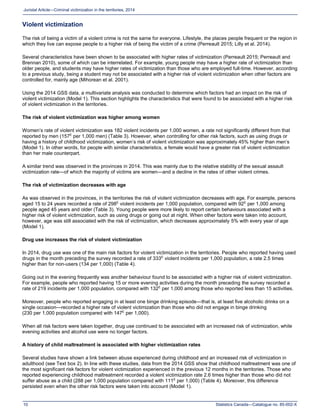 Statistics Canada—Catalogue no. 85-002-X10
Juristat Article—Criminal victimization in the territories, 2014
Violent victimization
The risk of being a victim of a violent crime is not the same for everyone. Lifestyle, the places people frequent or the region in
which they live can expose people to a higher risk of being the victim of a crime (Perreault 2015; Lilly et al. 2014).
Several characteristics have been shown to be associated with higher rates of victimization (Perreault 2015; Perreault and
Brennan 2010), some of which can be interrelated. For example, young people may have a higher rate of victimization than
older people, and students may have higher rates of victimization than those who are employed full-time. However, according
to a previous study, being a student may not be associated with a higher risk of violent victimization when other factors are
controlled for, mainly age (Mihorean et al. 2001).
Using the 2014 GSS data, a multivariate analysis was conducted to determine which factors had an impact on the risk of
violent victimization (Model 1). This section highlights the characteristics that were found to be associated with a higher risk
of violent victimization in the territories.
The risk of violent victimization was higher among women
Women’s rate of violent victimization was 182 violent incidents per 1,000 women, a rate not significantly different from that
reported by men (157E
per 1,000 men) (Table 3). However, when controlling for other risk factors, such as using drugs or
having a history of childhood victimization, women’s risk of violent victimization was approximately 45% higher than men’s
(Model 1). In other words, for people with similar characteristics, a female would have a greater risk of violent victimization
than her male counterpart.
A similar trend was observed in the provinces in 2014. This was mainly due to the relative stability of the sexual assault
victimization rate—of which the majority of victims are women—and a decline in the rates of other violent crimes.
The risk of victimization decreases with age
As was observed in the provinces, in the territories the risk of violent victimization decreases with age. For example, persons
aged 15 to 24 years recorded a rate of 298E
violent incidents per 1,000 population, compared with 92E
per 1,000 among
people aged 45 years and older (Table 3). Young people were more likely to report certain behaviours associated with a
higher risk of violent victimization, such as using drugs or going out at night. When other factors were taken into account,
however, age was still associated with the risk of victimization, which decreases approximately 5% with every year of age
(Model 1).
Drug use increases the risk of violent victimization
In 2014, drug use was one of the main risk factors for violent victimization in the territories. People who reported having used
drugs in the month preceding the survey recorded a rate of 333E
violent incidents per 1,000 population, a rate 2.5 times
higher than for non-users (134 per 1,000) (Table 4).
Going out in the evening frequently was another behaviour found to be associated with a higher risk of violent victimization.
For example, people who reported having 15 or more evening activities during the month preceding the survey recorded a
rate of 219 incidents per 1,000 population, compared with 132E
per 1,000 among those who reported less than 15 activities.
Moreover, people who reported engaging in at least one binge drinking episode—that is, at least five alcoholic drinks on a
single occasion—recorded a higher rate of violent victimization than those who did not engage in binge drinking
(230 per 1,000 population compared with 147E
per 1,000).
When all risk factors were taken together, drug use continued to be associated with an increased risk of victimization, while
evening activities and alcohol use were no longer factors.
A history of child maltreatment is associated with higher victimization rates
Several studies have shown a link between abuse experienced during childhood and an increased risk of victimization in
adulthood (see Text box 2). In line with these studies, data from the 2014 GSS show that childhood maltreatment was one of
the most significant risk factors for violent victimization experienced in the previous 12 months in the territories. Those who
reported experiencing childhood maltreatment recorded a violent victimization rate 2.6 times higher than those who did not
suffer abuse as a child (288 per 1,000 population compared with 111E
per 1,000) (Table 4). Moreover, this difference
persisted even when the other risk factors were taken into account (Model 1).
 