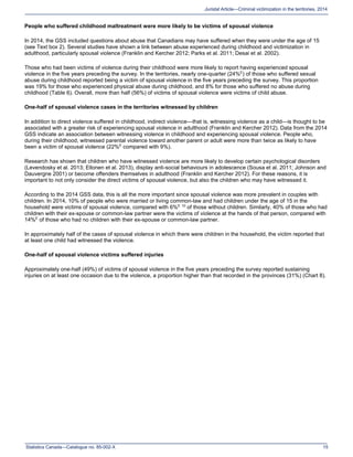 Statistics Canada—Catalogue no. 85-002-X 15
Juristat Article—Criminal victimization in the territories, 2014
People who suffered childhood maltreatment were more likely to be victims of spousal violence
In 2014, the GSS included questions about abuse that Canadians may have suffered when they were under the age of 15
(see Text box 2). Several studies have shown a link between abuse experienced during childhood and victimization in
adulthood, particularly spousal violence (Franklin and Kercher 2012; Parks et al. 2011; Desai et al. 2002).
Those who had been victims of violence during their childhood were more likely to report having experienced spousal
violence in the five years preceding the survey. In the territories, nearly one-quarter (24%E
) of those who suffered sexual
abuse during childhood reported being a victim of spousal violence in the five years preceding the survey. This proportion
was 19% for those who experienced physical abuse during childhood, and 8% for those who suffered no abuse during
childhood (Table 6). Overall, more than half (56%) of victims of spousal violence were victims of child abuse.
One-half of spousal violence cases in the territories witnessed by children
In addition to direct violence suffered in childhood, indirect violence—that is, witnessing violence as a child—is thought to be
associated with a greater risk of experiencing spousal violence in adulthood (Franklin and Kercher 2012). Data from the 2014
GSS indicate an association between witnessing violence in childhood and experiencing spousal violence. People who,
during their childhood, witnessed parental violence toward another parent or adult were more than twice as likely to have
been a victim of spousal violence (22%E
compared with 9%).
Research has shown that children who have witnessed violence are more likely to develop certain psychological disorders
(Levendosky et al. 2013; Ellonen et al. 2013), display anti-social behaviours in adolescence (Sousa et al. 2011; Johnson and
Dauvergne 2001) or become offenders themselves in adulthood (Franklin and Kercher 2012). For these reasons, it is
important to not only consider the direct victims of spousal violence, but also the children who may have witnessed it.
According to the 2014 GSS data, this is all the more important since spousal violence was more prevalent in couples with
children. In 2014, 10% of people who were married or living common-law and had children under the age of 15 in the
household were victims of spousal violence, compared with 6%E 10
of those without children. Similarly, 40% of those who had
children with their ex-spouse or common-law partner were the victims of violence at the hands of that person, compared with
14%E
of those who had no children with their ex-spouse or common-law partner.
In approximately half of the cases of spousal violence in which there were children in the household, the victim reported that
at least one child had witnessed the violence.
One-half of spousal violence victims suffered injuries
Approximately one-half (49%) of victims of spousal violence in the five years preceding the survey reported sustaining
injuries on at least one occasion due to the violence, a proportion higher than that recorded in the provinces (31%) (Chart 8).
 