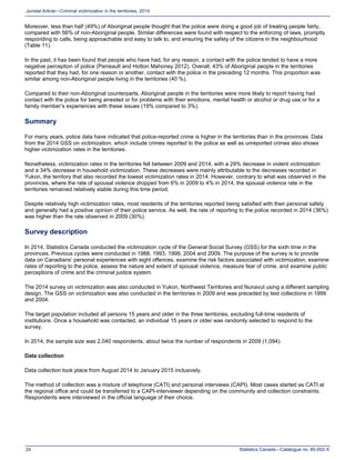 Statistics Canada—Catalogue no. 85-002-X24
Juristat Article—Criminal victimization in the territories, 2014
Moreover, less than half (49%) of Aboriginal people thought that the police were doing a good job of treating people fairly,
compared with 56% of non-Aboriginal people. Similar differences were found with respect to the enforcing of laws, promptly
responding to calls, being approachable and easy to talk to, and ensuring the safety of the citizens in the neighbourhood
(Table 11).
In the past, it has been found that people who have had, for any reason, a contact with the police tended to have a more
negative perception of police (Perreault and Hotton Mahoney 2012). Overall, 43% of Aboriginal people in the territories
reported that they had, for one reason or another, contact with the police in the preceding 12 months. This proportion was
similar among non-Aboriginal people living in the territories (40 %).
Compared to their non-Aboriginal counterparts, Aboriginal people in the territories were more likely to report having had
contact with the police for being arrested or for problems with their emotions, mental health or alcohol or drug use or for a
family member’s experiences with these issues (19% compared to 3%).
Summary
For many years, police data have indicated that police-reported crime is higher in the territories than in the provinces. Data
from the 2014 GSS on victimization, which include crimes reported to the police as well as unreported crimes also shows
higher victimization rates in the territories.
Nonetheless, victimization rates in the territories fell between 2009 and 2014, with a 29% decrease in violent victimization
and a 34% decrease in household victimization. These decreases were mainly attributable to the decreases recorded in
Yukon, the territory that also recorded the lowest victimization rates in 2014. However, contrary to what was observed in the
provinces, where the rate of spousal violence dropped from 6% in 2009 to 4% in 2014, the spousal violence rate in the
territories remained relatively stable during this time period.
Despite relatively high victimization rates, most residents of the territories reported being satisfied with their personal safety
and generally had a positive opinion of their police service. As well, the rate of reporting to the police recorded in 2014 (36%)
was higher than the rate observed in 2009 (30%).
Survey description
In 2014, Statistics Canada conducted the victimization cycle of the General Social Survey (GSS) for the sixth time in the
provinces. Previous cycles were conducted in 1988, 1993, 1999, 2004 and 2009. The purpose of the survey is to provide
data on Canadians’ personal experiences with eight offences, examine the risk factors associated with victimization, examine
rates of reporting to the police, assess the nature and extent of spousal violence, measure fear of crime, and examine public
perceptions of crime and the criminal justice system.
The 2014 survey on victimization was also conducted in Yukon, Northwest Territories and Nunavut using a different sampling
design. The GSS on victimization was also conducted in the territories in 2009 and was preceded by test collections in 1999
and 2004.
The target population included all persons 15 years and older in the three territories, excluding full-time residents of
institutions. Once a household was contacted, an individual 15 years or older was randomly selected to respond to the
survey.
In 2014, the sample size was 2,040 respondents, about twice the number of respondents in 2009 (1,094).
Data collection
Data collection took place from August 2014 to January 2015 inclusively.
The method of collection was a mixture of telephone (CATI) and personal interviews (CAPI). Most cases started as CATI at
the regional office and could be transferred to a CAPI-interviewer depending on the community and collection constraints.
Respondents were interviewed in the official language of their choice.
 