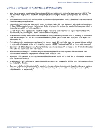Statistics Canada—Catalogue no. 85-002-X 3
Juristat Article—Criminal victimization in the territories, 2014
Criminal victimization in the territories, 2014: highlights
 More than one-quarter of residents of the territories (28%) reported being the victim of at least one crime in 2014. This
was down from the proportion reported in 2009 (34%), but remains higher than the figure reported in the provinces
(18%).
 Both violent victimization (-29%) and household victimization (-34%) decreased from 2009. However, the rate of theft of
personal property remained stable.
 Nunavut recorded the highest rates of both violent victimization (241E
per 1,000 population) and household victimization
(313 per 1,000 population) among the territories. On the other hand, this territory also reported the lowest rate of theft of
personal property (68E
per 1,000 population).
 Overall, the proportion of people who reported being the victim of at least one crime was higher in communities with a
population of 2,000 or more (32%) than in smaller communities (19%).
 Approximately one-third of residents of the territories (34%) reported having been the victim of abuse by an adult at least
once before the age of 15. This proportion was higher among those aged 45 to 64 years (45%) than those aged 15 to
34 years (26%).
 Among those with a spouse or common-law partner (current or ex), 12% reported at least one spousal violence incident
in the preceding five years, similar to the proportion reported in 2009. Three-quarters (75%) of victims were Aboriginal.
 Consistent with data in the provinces, Aboriginal identity was not associated with an increased risk of violent victimization
when other risk factors were taken into account.
 Approximately one-half (49%) of victims of spousal violence reported sustaining injuries due to the violence. This
proportion was higher than the proportion observed in the provinces (31%).
 Almost half (49%) of cases of spousal violence were reported to the police, and so were 36% of victimization incidents
other than spousal violence.
 About one-third (34%) of females in the territories reported feeling very safe walking alone at night, compared with almost
two-thirds (62%) of males.
 Over one-third of territorial residents (36%) reported having a great deal of confidence in the police. Aboriginal residents
were less likely to report having a great deal of confidence in the police compared to non-Aboriginal residents (30%
compared with 43%, respectively).
 