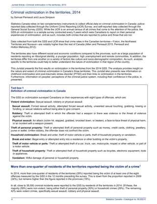 Statistics Canada—Catalogue no. 85-002-X4
Juristat Article—Criminal victimization in the territories, 2014
Criminal victimization in the territories, 2014
by Samuel Perreault and Laura Simpson
Statistics Canada relies on two complementary instruments to collect official data on criminal victimization in Canada: police-
reported data collected through the Uniform Crime Reporting (UCR) Survey, and self-reported data collected through the
General Social Survey (GSS). While the UCR is an annual census of all crimes that come to the attention of the police, the
GSS on victimization is a sample survey conducted every 5 years which asks Canadians to report on their personal
experiences of victimization, and as such, includes both crimes that are reported to police and those that are not.
Data collected from both the GSS and UCR show that crime rates in the Canadian territories—Yukon, the Northwest
Territories and Nunavut—are notably higher than the rest of Canada (Allen and Perreault 2015; Perreault and
Hotton Mahoney 2012).
The territories also have different social and economic conditions compared to the provinces, such as a large population of
residents reporting an Aboriginal identity, a younger population, high unemployment and remote communities. In addition, the
territories differ from one another on a variety of factors like culture and socio-demographic composition. As such, analysis
specific to the territories could help to better understand the nature of victimization in that region of the country.
This Juristat presents the first results on victimization in the territories from the 2014 GSS. The analysis provides insight on
the nature and extent of criminal victimization in Canada’s three territories. This Juristat also presents new information on
childhood victimization and post-traumatic stress disorder (PTSD) and their links to victimization in the territories.
Furthermore, information on peoples’ perceptions of the criminal justice system, including their confidence in the police, is
presented.
Text box 1
Definition of criminal victimization in Canada
The GSS on victimization surveyed Canadians on their experiences with eight types of offences, which are:
Violent victimization: Sexual assault, robbery or physical assault.
Sexual assault: Forced sexual activity, attempted forced sexual activity, unwanted sexual touching, grabbing, kissing or
fondling, or sexual relations without being able to give consent.
Robbery: Theft or attempted theft in which the offender had a weapon or there was violence or the threat of violence
against the victim.
Physical assault: An attack (victim hit, slapped, grabbed, knocked down, or beaten), a face-to-face threat of physical harm,
or an incident with a weapon present.
Theft of personal property: Theft or attempted theft of personal property such as money, credit cards, clothing, jewellery,
purse or wallet. Unlike robbery, the offender does not confront the victim.
Household victimization: Break and enter, theft of motor vehicle or parts, theft of household property or vandalism.
Break and enter: Illegal entry or attempted entry into a residence or other building on the victim’s property.
Theft of motor vehicle or parts: Theft or attempted theft of a car, truck, van, motorcycle, moped or other vehicle, or part of
a motor vehicle.
Theft of household property: Theft or attempted theft of household property such as bicycles, electronic equipment, tools
or appliances.
Vandalism: Wilful damage of personal or household property.
More than one-quarter of residents of the territories reported being the victim of a crime1
In 2014, more than one-quarter of residents of the territories (28%) reported being the victim of at least one of the eight
offences measured by the GSS in the 12 months preceding the survey. This is down from the proportion reported in 2009
(34%), but remains higher than the figure reported in the provinces (18%).
In all, close to 36,000 criminal incidents were reported to the GSS by residents of the territories in 2014. Of these, the
majority (58%) were non-violent, being either theft of personal property (30%) or household crimes (29%). The remaining
42% were violent crimes, specifically sexual assault, robbery and physical assault.
 