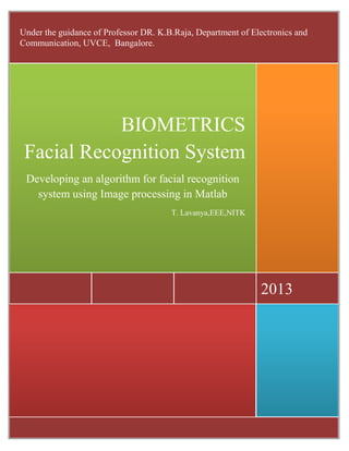 2013
BIOMETRICS
Facial Recognition System
Developing an algorithm for facial recognition
system using Image processing in Matlab
T. Lavanya,EEE,NITK
Under the guidance of Professor DR. K.B.Raja, Department of Electronics and
Communication, UVCE, Bangalore.
 