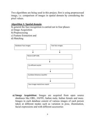 9
Two algorithms are being used in this project, first is using preprocessed
image, i.e. comparison of images in spatial domain by considering the
pixel values.
Algorithm 1: Spatial domain
In general the face recognition is carried out in four phases
a) Image Acquisition
b) Preprocessing
c) Feature Extraction and
d) Matching
Database Face images Text face images
Resize (128*128)
Co-efficient vector
Euclidian Distance classifier
Face image match/non match
a) Image Acquisition: Images are acquired from open source
databases like ORL, JAFFE, Indian male, Indian female and more.
Images in each database consist of various images of each person
taken at different modes such as variation in pose, illumination,
facial expressions and with different accessories
 