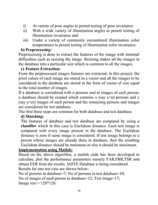 10
i) At variety of pose angles to permit testing of pose invariance
ii) With a wide variety of illumination angles to permit testing of
illumination invariance and
iii) Under a variety of commonly encountered illumination color
temperatures to permit testing of illumination color invariance.
b) Preprocessing:
Preprocessing is done to extract the features of the image with minimal
difficulties such as resizing the image. Resizing makes all the images in
the database into a particular size which is common to all the images.
c) Feature Extraction:
From the preprocessed images features are extracted, in this project, the
pixel values of each image are stored in a vector and all the images to be
considered in the database are stored in the form of vector of size equal
to the total number of images.
If a database is considered with n persons and m images of each person,
a database should be created which contains x (say x<n) persons and y
(say y<m) images of each person and the remaining persons and images
are considered for test database.
The first three steps are common for both database and test database.
d) Matching:
The features of database and test database are compared by using a
classifier which in this case is Euclidean distance. Each test image is
compared with every image present in the database. The Euclidean
distance is zero if same image is considered. If test image belongs to a
person whose images are already there in database, then the resulting
Euclidean distance should be minimum or else it should be maximum.
Implementation using Matlab:
Based on the above algorithm, a matlab code has been developed to
calculate, plot the performance parameters namely FAR,FRR,TSR and
obtain EER from the results. JAFFE Database is being considered.
Results for one test case are shown below:
No of persons in database=7; No of persons in test database=10;
No of images of each person in database=12; Test image=17;
Image size = 128*128;
 