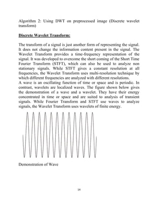 14
Algorithm 2: Using DWT on preprocessed image (Discrete wavelet
transform)
Discrete Wavelet Transform:
The transform of a signal is just another form of representing the signal.
It does not change the information content present in the signal. The
Wavelet Transform provides a time-frequency representation of the
signal. It was developed to overcome the short coming of the Short Time
Fourier Transform (STFT), which can also be used to analyze non
stationary signals. While STFT gives a constant resolution at all
frequencies, the Wavelet Transform uses multi-resolution technique by
which different frequencies are analyzed with different resolutions.
A wave is an oscillating function of time or space and is periodic. In
contrast, wavelets are localized waves. The figure shown below gives
the demonstration of a wave and a wavelet. They have their energy
concentrated in time or space and are suited to analysis of transient
signals. While Fourier Transform and STFT use waves to analyze
signals, the Wavelet Transform uses wavelets of finite energy.
Demonstration of Wave
 