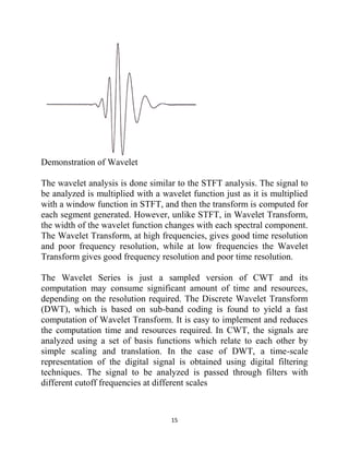 15
Demonstration of Wavelet
The wavelet analysis is done similar to the STFT analysis. The signal to
be analyzed is multiplied with a wavelet function just as it is multiplied
with a window function in STFT, and then the transform is computed for
each segment generated. However, unlike STFT, in Wavelet Transform,
the width of the wavelet function changes with each spectral component.
The Wavelet Transform, at high frequencies, gives good time resolution
and poor frequency resolution, while at low frequencies the Wavelet
Transform gives good frequency resolution and poor time resolution.
The Wavelet Series is just a sampled version of CWT and its
computation may consume significant amount of time and resources,
depending on the resolution required. The Discrete Wavelet Transform
(DWT), which is based on sub-band coding is found to yield a fast
computation of Wavelet Transform. It is easy to implement and reduces
the computation time and resources required. In CWT, the signals are
analyzed using a set of basis functions which relate to each other by
simple scaling and translation. In the case of DWT, a time-scale
representation of the digital signal is obtained using digital filtering
techniques. The signal to be analyzed is passed through filters with
different cutoff frequencies at different scales
 
