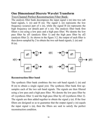 16
One Dimensional Discrete Wavelet Transform
Two-Channel Perfect Reconstruction Filter Bank:
The analysis filter bank decomposes the input signal x (n) into two sub
band signals, L (n) and H (n). The signal L (n) represents the low
frequency (coarse) part of x (n), while the signal H (n) represents the
high frequency (or detail) part of x (n). The analysis filter bank first
filters x (n) using a low pass and a high pass filter. We denote the low
pass filter by af1 (analysis filter 1) and the high pass filter by af2
(analysis filter 2). As shown in the figure 3.2, the output of each filter is
then down-sampled by 2 to obtain the two sub band signals, L (n) and
H (n).
Reconstruction filter band
The synthesis filter bank combines the two sub band signals L (n) and
H (n) to obtain a single signal y(n). The synthesis filter bank first up-
samples each of the two sub band signals. The signals are then filtered
using a low pass and a high pass filter. We denote the low pass filter by
sf1 (synthesis filter 1) and the high pass filter by sf2 (synthesis filter 2).
The signals are then added together to obtain the signal y (n). If the four
filters are designed so as to guarantee that the output signal y (n) equals
the input signal x (n), then the filters are said to satisfy the perfect
reconstruction condition.
 