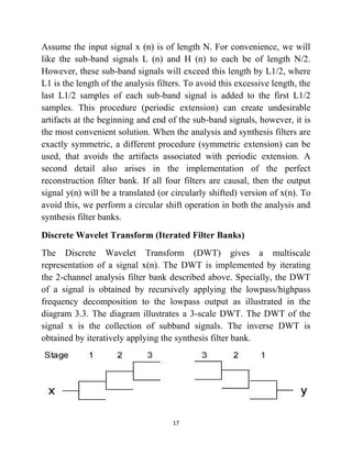 17
Assume the input signal x (n) is of length N. For convenience, we will
like the sub-band signals L (n) and H (n) to each be of length N/2.
However, these sub-band signals will exceed this length by L1/2, where
L1 is the length of the analysis filters. To avoid this excessive length, the
last L1/2 samples of each sub-band signal is added to the first L1/2
samples. This procedure (periodic extension) can create undesirable
artifacts at the beginning and end of the sub-band signals, however, it is
the most convenient solution. When the analysis and synthesis filters are
exactly symmetric, a different procedure (symmetric extension) can be
used, that avoids the artifacts associated with periodic extension. A
second detail also arises in the implementation of the perfect
reconstruction filter bank. If all four filters are causal, then the output
signal y(n) will be a translated (or circularly shifted) version of x(n). To
avoid this, we perform a circular shift operation in both the analysis and
synthesis filter banks.
Discrete Wavelet Transform (Iterated Filter Banks)
The Discrete Wavelet Transform (DWT) gives a multiscale
representation of a signal x(n). The DWT is implemented by iterating
the 2-channel analysis filter bank described above. Specially, the DWT
of a signal is obtained by recursively applying the lowpass/highpass
frequency decomposition to the lowpass output as illustrated in the
diagram 3.3. The diagram illustrates a 3-scale DWT. The DWT of the
signal x is the collection of subband signals. The inverse DWT is
obtained by iteratively applying the synthesis filter bank.
 