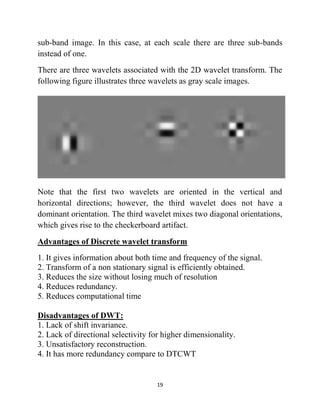 19
sub-band image. In this case, at each scale there are three sub-bands
instead of one.
There are three wavelets associated with the 2D wavelet transform. The
following figure illustrates three wavelets as gray scale images.
Note that the first two wavelets are oriented in the vertical and
horizontal directions; however, the third wavelet does not have a
dominant orientation. The third wavelet mixes two diagonal orientations,
which gives rise to the checkerboard artifact.
Advantages of Discrete wavelet transform
1. It gives information about both time and frequency of the signal.
2. Transform of a non stationary signal is efficiently obtained.
3. Reduces the size without losing much of resolution
4. Reduces redundancy.
5. Reduces computational time
Disadvantages of DWT:
1. Lack of shift invariance.
2. Lack of directional selectivity for higher dimensionality.
3. Unsatisfactory reconstruction.
4. It has more redundancy compare to DTCWT
 