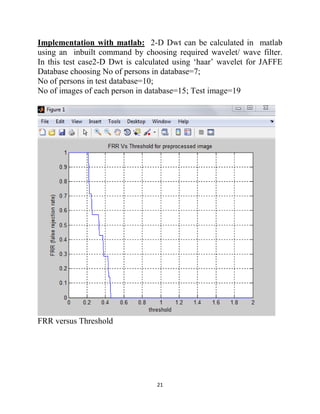 21
Implementation with matlab: 2-D Dwt can be calculated in matlab
using an inbuilt command by choosing required wavelet/ wave filter.
In this test case2-D Dwt is calculated using ‘haar’ wavelet for JAFFE
Database choosing No of persons in database=7;
No of persons in test database=10;
No of images of each person in database=15; Test image=19
FRR versus Threshold
 