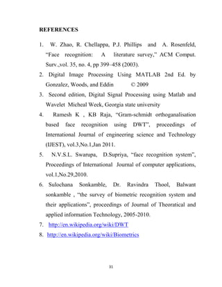31
REFERENCES
1. W. Zhao, R. Chellappa, P.J. Phillips and A. Rosenfeld,
“Face recognition: A literature survey,” ACM Comput.
Surv.,vol. 35, no. 4, pp 399–458 (2003).
2. Digital Image Processing Using MATLAB 2nd Ed. by
Gonzalez, Woods, and Eddin © 2009
3. Second edition, Digital Signal Processing using Matlab and
Wavelet Micheal Week, Georgia state university
4. Ramesh K , KB Raja, “Gram-schmidt orthoganalisation
based face recognition using DWT”, proceedings of
International Journal of engineering science and Technology
(IJEST), vol.3,No.1,Jan 2011.
5. N.V.S.L. Swarupa, D.Supriya, “face recognition system”,
Proceedings of International Journal of computer applications,
vol.1,No.29,2010.
6. Sulochana Sonkamble, Dr. Ravindra Thool, Balwant
sonkamble , “the survey of biometric recognition system and
their applications”, proceedings of Journal of Theoratical and
applied information Technology, 2005-2010.
7. http://en.wikipedia.org/wiki/DWT
8. http://en.wikipedia.org/wiki/Biometrics
 