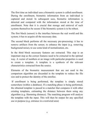 4
The first time an individual uses a biometric system is called enrollment.
During the enrollment, biometric information from an individual is
captured and stored. In subsequent uses, biometric information is
detected and compared with the information stored at the time of
enrollment. Note that it is crucial that storage and retrieval of such
systems themselves be secure if the biometric system is to be robust.
The first block (sensor) is the interface between the real world and the
system; it has to acquire all the necessary data.
The second block performs all the necessary pre-processing: it has to
remove artifacts from the sensor, to enhance the input (e.g. removing
background noise), to use some kind of normalization, etc.
In the third block necessary features are extracted. This step is an
important step as the correct features need to be extracted in the optimal
way. A vector of numbers or an image with particular properties is used
to create a template. A template is a synthesis of the relevant
characteristics extracted from the source.
Elements of the biometric measurement that are not used in the
comparison algorithm are discarded in the template to reduce the file
size and to protect the identity of the enrollee.
If enrollment is being performed, the template is simply stored
somewhere (within a database). If a matching phase is being performed,
the obtained template is passed to a matcher that compares it with other
existing templates, estimating the distance between them using any
algorithm (e.g. Hamming distance). The matching program will analyze
the template with the input. This will then be output for any specified
use or purpose (e.g. entrance in a restricted area)
 