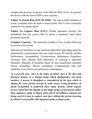 6
compare the accuracy of devices with different ROC curves. In general,
the device with the lowest EER is most accurate.
Failure To Enroll Rate (FTE Or FER): The rate at which attempts to
create a template from an input is unsuccessful. This is most commonly
caused by low quality inputs.
Failure To Capture Rate (FTC): Within automatic systems, the
probability that the system fails to detect a biometric input when
presented correctly.
Template Capacity: The maximum number of sets of data which can
be stored in the system.
Selection of biometrics in any practical application depending upon the
characteristic measurements and user requirements We should consider
Performance, Acceptability, Circumvention, Robustness, Population
coverage, Size, Identity theft deterrence in selecting a particular
biometric. Selection of biometric based on user requirement considers
Sensor availability, Device availability, Computational time and
reliability, Cost, Sensor area and power consumption.
As a proverb says, “face is the index of mind”, face is the first and
foremost feature in a human being which distinguishes one from
another. A person is identified or remembered by his face which is
unique for every person (except in some cases). Using biometrics of
facial recognition is preferred since many systems which require
access control has the identity as the image of face of the person rather
than signature, palm or finger print and if surveillance cameras are
being used it is easy to capture ones face without the person knowing
it, which is not possible with signature, palm or finger print.
 