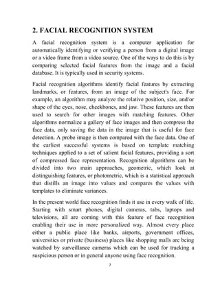 7
2. FACIAL RECOGNITION SYSTEM
A facial recognition system is a computer application for
automatically identifying or verifying a person from a digital image
or a video frame from a video source. One of the ways to do this is by
comparing selected facial features from the image and a facial
database. It is typically used in security systems.
Facial recognition algorithms identify facial features by extracting
landmarks, or features, from an image of the subject's face. For
example, an algorithm may analyze the relative position, size, and/or
shape of the eyes, nose, cheekbones, and jaw. These features are then
used to search for other images with matching features. Other
algorithms normalize a gallery of face images and then compress the
face data, only saving the data in the image that is useful for face
detection. A probe image is then compared with the face data. One of
the earliest successful systems is based on template matching
techniques applied to a set of salient facial features, providing a sort
of compressed face representation. Recognition algorithms can be
divided into two main approaches, geometric, which look at
distinguishing features, or photometric, which is a statistical approach
that distills an image into values and compares the values with
templates to eliminate variances.
In the present world face recognition finds it use in every walk of life.
Starting with smart phones, digital cameras, tabs, laptops and
televisions, all are coming with this feature of face recognition
enabling their use in more personalized way. Almost every place
either a public place like banks, airports, government offices,
universities or private (business) places like shopping malls are being
watched by surveillance cameras which can be used for tracking a
suspicious person or in general anyone using face recognition.
 